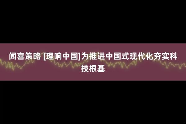 闻喜策略 [理响中国]为推进中国式现代化夯实科技根基