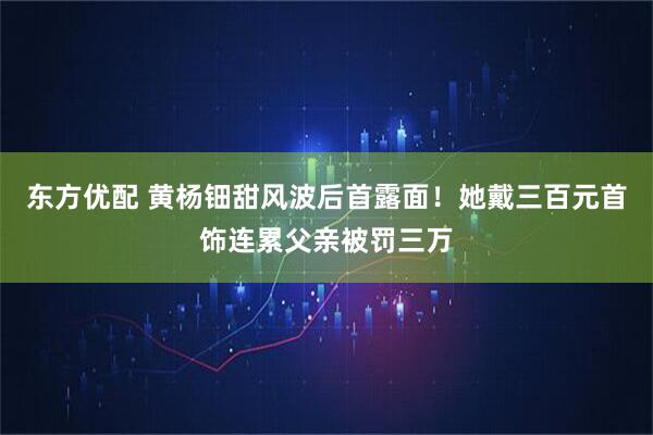 东方优配 黄杨钿甜风波后首露面！她戴三百元首饰连累父亲被罚三万