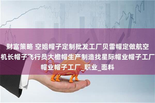 财富策略 空姐帽子定制批发工厂贝雷帽定做航空乘务员帽子机长帽子飞行员大檐帽生产制造找星际帽业帽子工厂_职业_面料