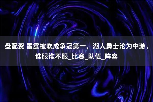 盘配资 雷霆被吹成争冠第一，湖人勇士沦为中游，谁服谁不服_比赛_队伍_阵容