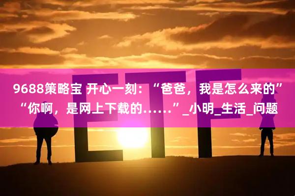9688策略宝 开心一刻：“爸爸，我是怎么来的”“你啊，是网上下载的……”_小明_生活_问题