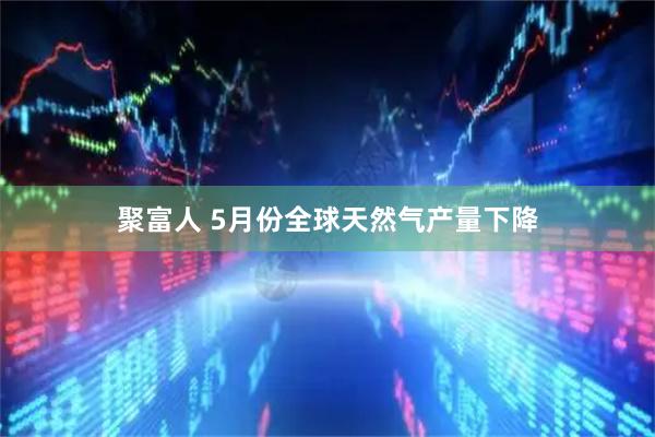 聚富人 5月份全球天然气产量下降