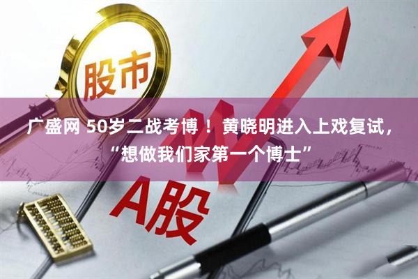 广盛网 50岁二战考博 ！黄晓明进入上戏复试，“想做我们家第一个博士”