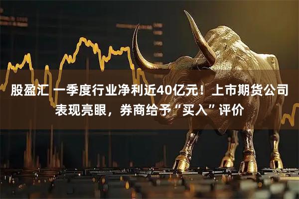 股盈汇 一季度行业净利近40亿元！上市期货公司表现亮眼，券商给予“买入”评价