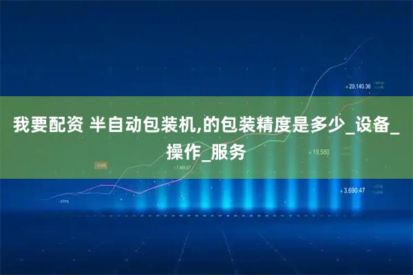 我要配资 半自动包装机,的包装精度是多少_设备_操作_服务