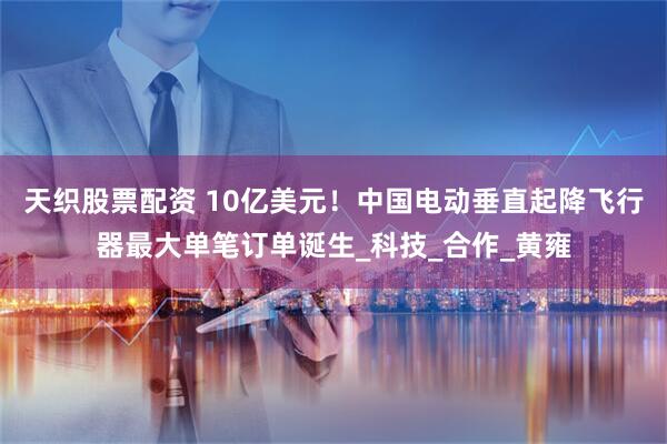 天织股票配资 10亿美元！中国电动垂直起降飞行器最大单笔订单诞生_科技_合作_黄雍