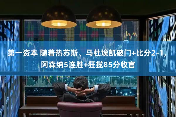 第一资本 随着热苏斯、马杜埃凯破门+比分2-1, 阿森纳5连胜+狂揽85分收官