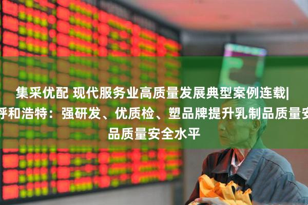 集采优配 现代服务业高质量发展典型案例连载| 内蒙古呼和浩特：强研发、优质检、塑品牌提升乳制品质量安全水平