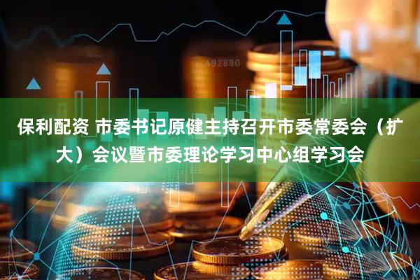保利配资 市委书记原健主持召开市委常委会（扩大）会议暨市委理论学习中心组学习会