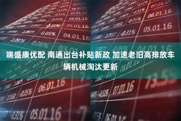 端盛康优配 南通出台补贴新政 加速老旧高排放车辆机械淘汰更新