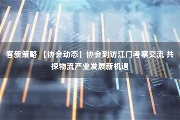 客新策略 【协会动态】协会到访江门考察交流 共探物流产业发展新机遇