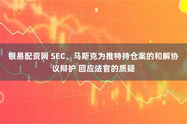 银易配资网 SEC、马斯克为推特持仓案的和解协议辩护 回应法官的质疑
