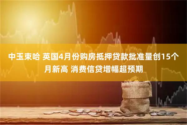 中玉束哈 英国4月份购房抵押贷款批准量创15个月新高 消费信贷增幅超预期