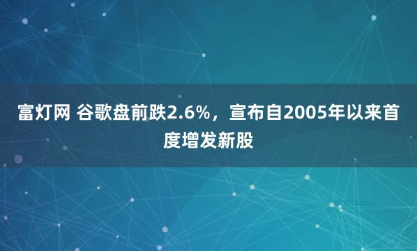 富灯网 谷歌盘前跌2.6%，宣布自2005年以来首度增发新股