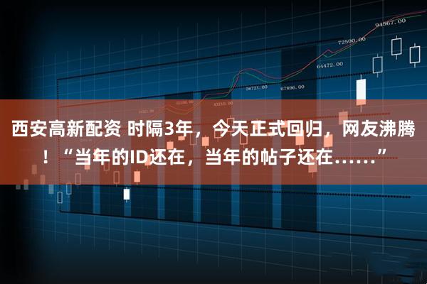 西安高新配资 时隔3年,今天正式回归,网友沸腾!“当年的ID还在,当年的帖子还在……”