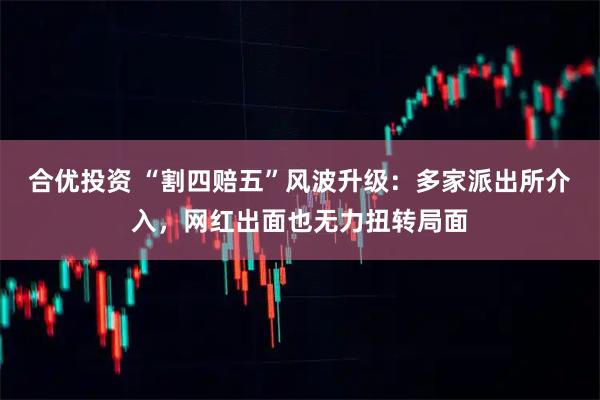 合优投资 “割四赔五”风波升级:多家派出所介入,网红出面也无力扭转局面