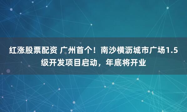 红涨股票配资 广州首个！南沙横沥城市广场1.5级开发项目启动，年底将开业
