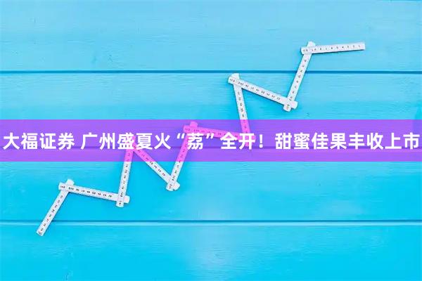 大福证券 广州盛夏火“荔”全开！甜蜜佳果丰收上市
