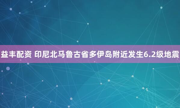 益丰配资 印尼北马鲁古省多伊岛附近发生6.2级地震
