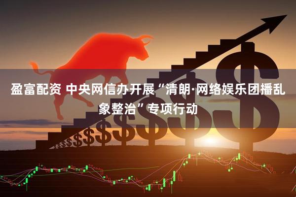 盈富配资 中央网信办开展“清朗·网络娱乐团播乱象整治”专项行动