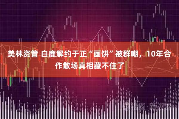 美林资管 白鹿解约于正“画饼”被群嘲，10年合作散场真相藏不住了