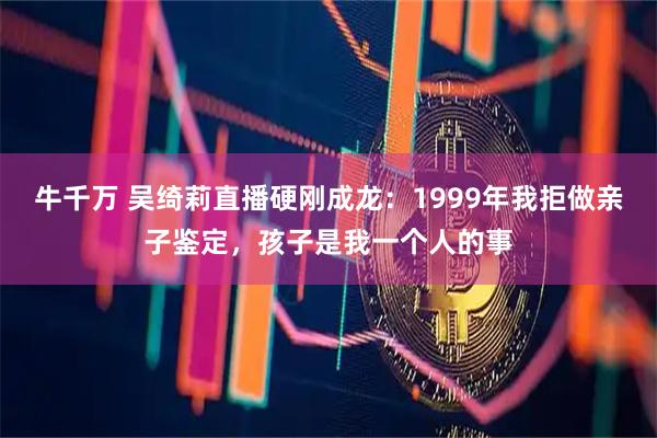 牛千万 吴绮莉直播硬刚成龙：1999年我拒做亲子鉴定，孩子是我一个人的事