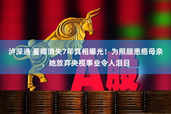 泸深通 董卿消失7年真相曝光！为照顾患癌母亲，她放弃央视事业令人泪目