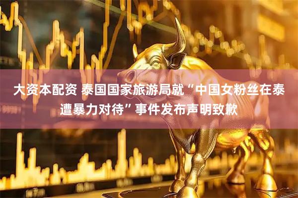 大资本配资 泰国国家旅游局就“中国女粉丝在泰遭暴力对待”事件发布声明致歉